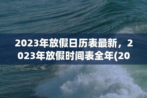 2023年放假日历表最新，2023年放假时间表全年(2023年放假时间表暑假)