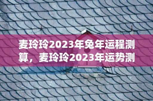 麦玲玲2023年兔年运程测算，麦玲玲2023年运势测算(麦玲玲2023年运势详解)