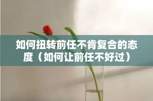 如何扭转前任不肯复合的态度（如何让前任不好过）