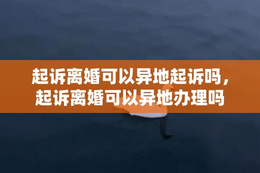 起诉离婚可以异地起诉吗，起诉离婚可以异地办理吗