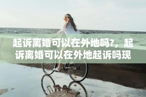 起诉离婚可以在外地吗?，起诉离婚可以在外地起诉吗现在