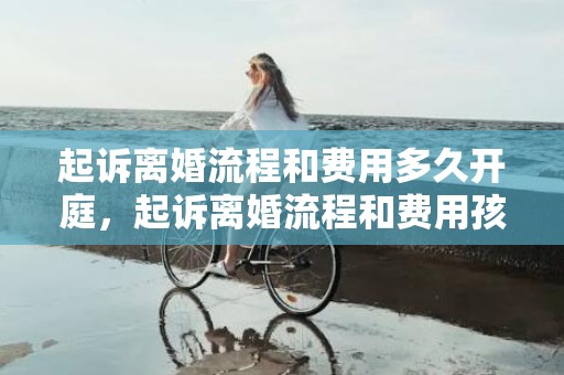 起诉离婚流程和费用多久开庭，起诉离婚流程和费用孩子抚养权有关系吗知乎