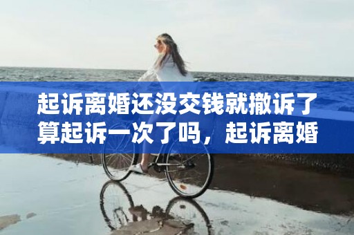 起诉离婚还没交钱就撤诉了算起诉一次了吗，起诉离婚还没交钱,可以撤诉吗法院怎么处理