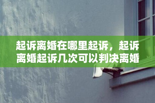 起诉离婚在哪里起诉，起诉离婚起诉几次可以判决离婚