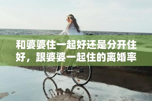 和婆婆住一起好还是分开住好，跟婆婆一起住的离婚率