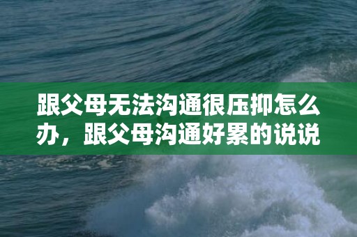 跟父母无法沟通很压抑怎么办，跟父母沟通好累的说说