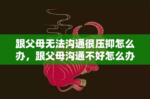 跟父母无法沟通很压抑怎么办，跟父母沟通不好怎么办