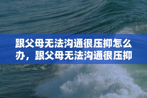 跟父母无法沟通很压抑怎么办，跟父母无法沟通很压抑怎么办说说句子怎么写