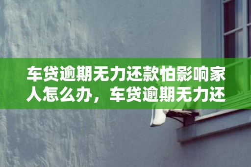 车贷逾期无力还款怕影响家人怎么办，车贷逾期无力还款最佳处理方法