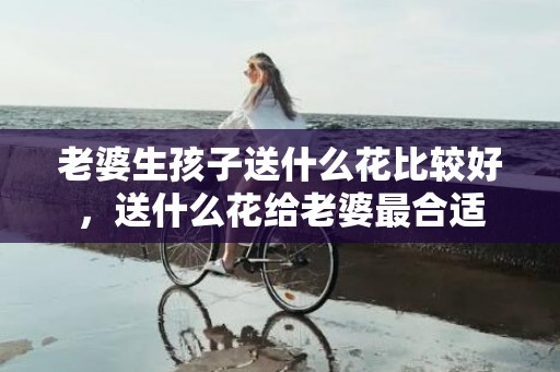 老婆生孩子送什么花比较好，送什么花给老婆最合适