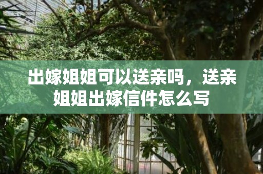 出嫁姐姐可以送亲吗，送亲姐姐出嫁信件怎么写