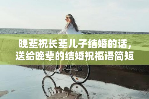 晚辈祝长辈儿子结婚的话，送给晚辈的结婚祝福语简短暖心句子