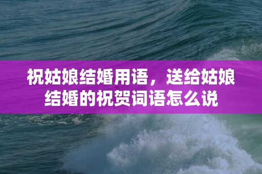 祝姑娘结婚用语，送给姑娘结婚的祝贺词语怎么说