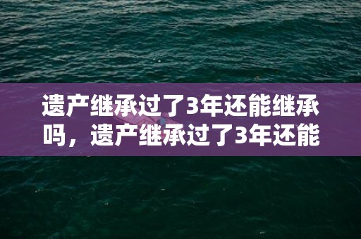 遗产继承过了3年还能继承吗，遗产继承过了3年还能起诉吗