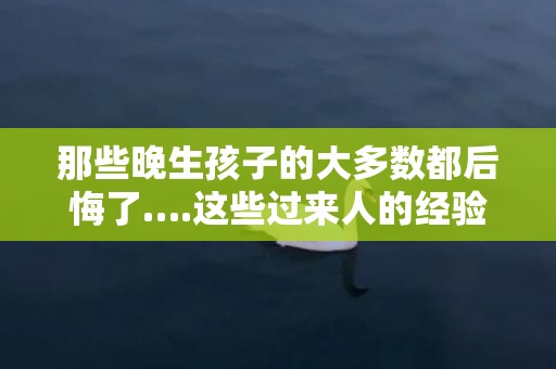 那些晚生孩子的大多数都后悔了….这些过来人的经验你得知道