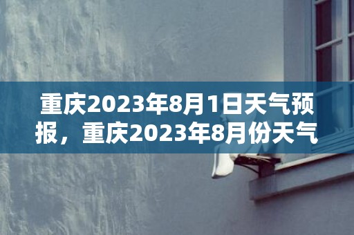 重庆2023年8月1日天气预报，重庆2023年8月份天气预报表