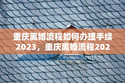 重庆离婚流程如何办理手续2023，重庆离婚流程2021是不是需要一个月离婚