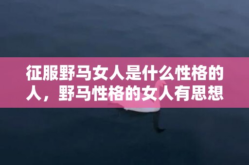 征服野马女人是什么性格的人，野马性格的女人有思想 不受束缚、性格如野马般的星座