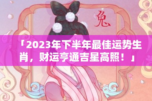 「2023年下半年最佳运势生肖，财运亨通吉星高照！」