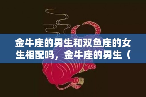 金牛座的男生和双鱼座的女生相配吗，金牛座的男生（和金牛座男生交往要注意什么）