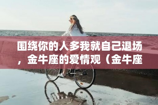 围绕你的人多我就自己退场，金牛座的爱情观（金牛座的爱情世界观）