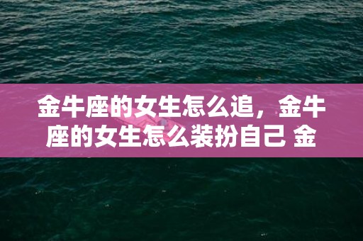 金牛座的女生怎么追，金牛座的女生怎么装扮自己 金牛女一般是什么打扮