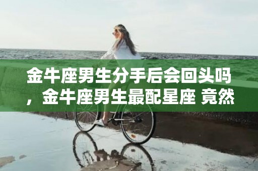 金牛座男生分手后会回头吗，金牛座男生最配星座 竟然是这三个星座