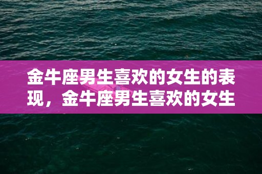 金牛座男生喜欢的女生的表现，金牛座男生喜欢的女生类型（金牛男最喜爱哪种类型的女生）