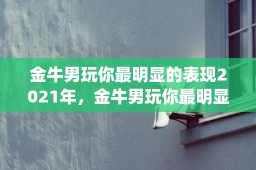 金牛男玩你最明显的表现2021年，金牛男玩你最明显的表现，以下四种你中招了吗(金牛男只是玩玩的表现)