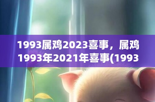 1993属鸡2023喜事，属鸡1993年2021年喜事(1993属鸡2023年的运势及运程)