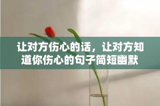 让对方伤心的话，让对方知道你伤心的句子简短幽默