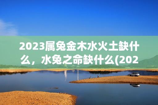 2023属兔金木水火土缺什么，水兔之命缺什么(2023属兔金木水火土)