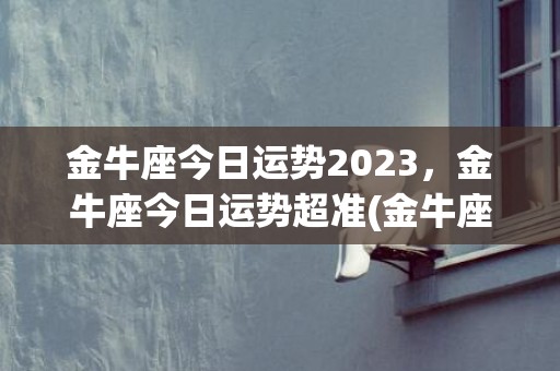 金牛座今日运势2023，金牛座今日运势超准(金牛座运势2023年运势详解)