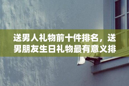 送男人礼物前十件排名，送男朋友生日礼物最有意义排行榜(送男人礼物前十件排名经济实惠)