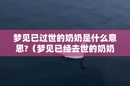 梦见已过世的奶奶是什么意思?（梦见已经去世的奶奶是什么意思梦见已经死去的奶奶是什么...）