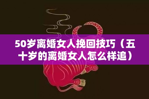 50岁离婚女人挽回技巧（五十岁的离婚女人怎么样追）