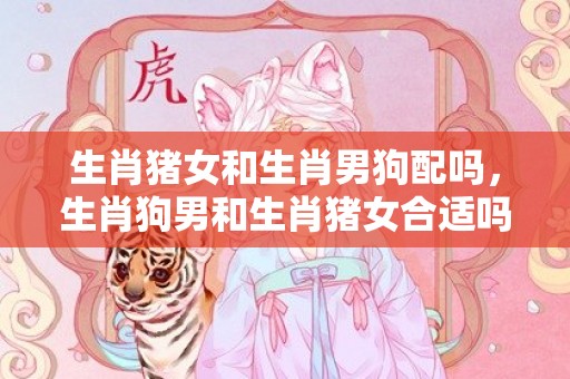 生肖猪女和生肖男狗配吗，生肖狗男和生肖猪女合适吗