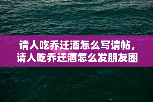 请人吃乔迁酒怎么写请帖，请人吃乔迁酒怎么发朋友圈文案