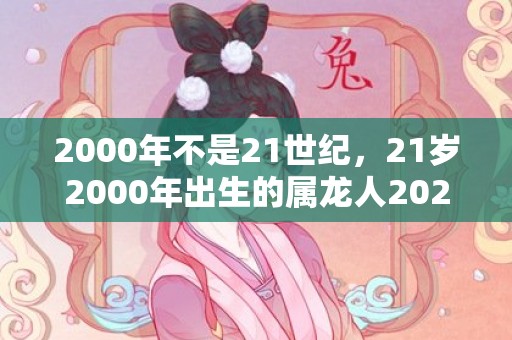 2000年不是21世纪，21岁2000年出生的属龙人2021年下半年运气运势