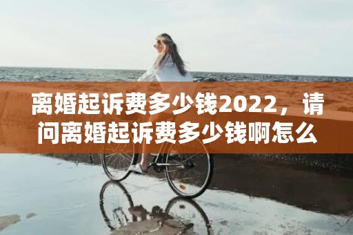 离婚起诉费多少钱2022，请问离婚起诉费多少钱啊怎么算