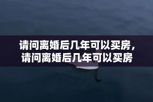 请问离婚后几年可以买房，请问离婚后几年可以买房