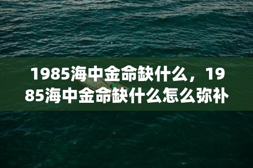 1985海中金命缺什么，1985海中金命缺什么怎么弥补(1985海中金命适合佩戴什么)