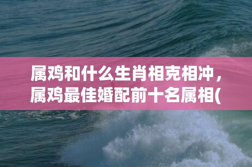 属鸡和什么生肖相克相冲，属鸡最佳婚配前十名属相(属鸡和什么生肖相克)