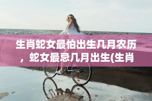 生肖蛇女最怕出生几月农历，蛇女最忌几月出生(生肖蛇女最怕出生几月冬天的蛇)