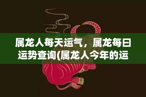 属龙人每天运气，属龙每曰运势查询(属龙人今年的运气和财运)