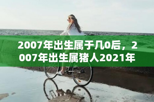 2007年出生属于几0后，2007年出生属猪人2021年健康运怎么样