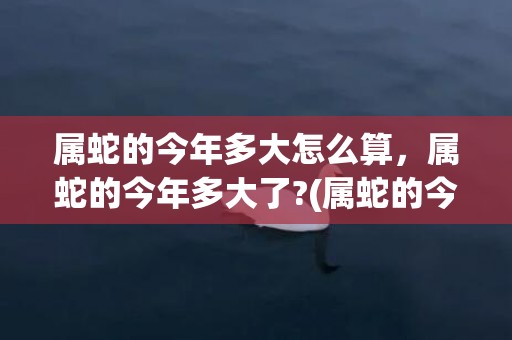 属蛇的今年多大怎么算，属蛇的今年多大了?(属蛇的今年多大了2022)