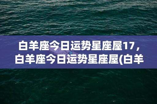 白羊座今日运势星座屋17，白羊座今日运势星座屋(白羊座今日运势)