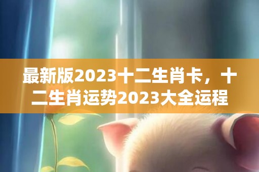 最新版2023十二生肖卡，十二生肖运势2023大全运程(最新版2023十二生肖数字表)