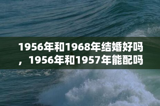 1956年和1968年结婚好吗，1956年和1957年能配吗